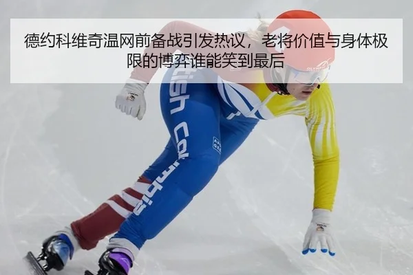 德约科维奇温网前备战引发热议，老将价值与身体极限的博弈谁能笑到最后